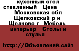 кухонный стол стеклянный › Цена ­ 5 000 - Московская обл., Щелковский р-н, Щелково г. Мебель, интерьер » Столы и стулья   